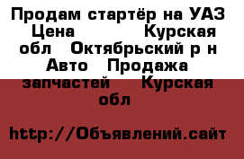 Продам стартёр на УАЗ › Цена ­ 1 000 - Курская обл., Октябрьский р-н Авто » Продажа запчастей   . Курская обл.